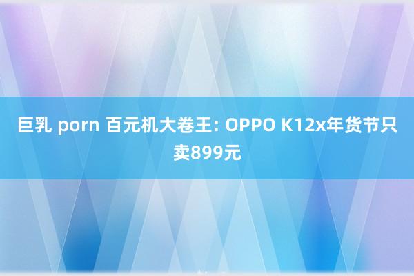 巨乳 porn 百元机大卷王: OPPO K12x年货节只卖899元