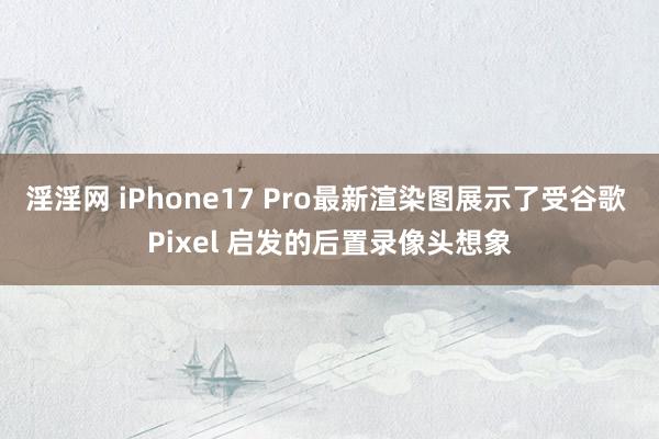 淫淫网 iPhone17 Pro最新渲染图展示了受谷歌 Pixel 启发的后置录像头想象