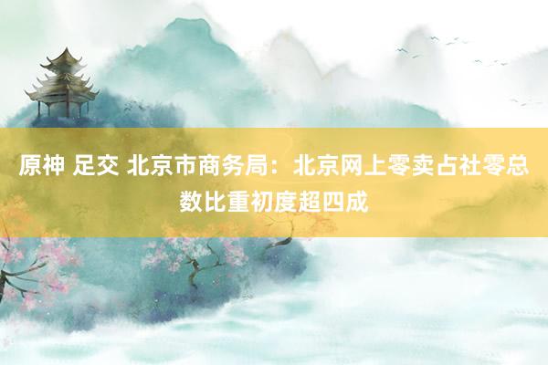 原神 足交 北京市商务局：北京网上零卖占社零总数比重初度超四成