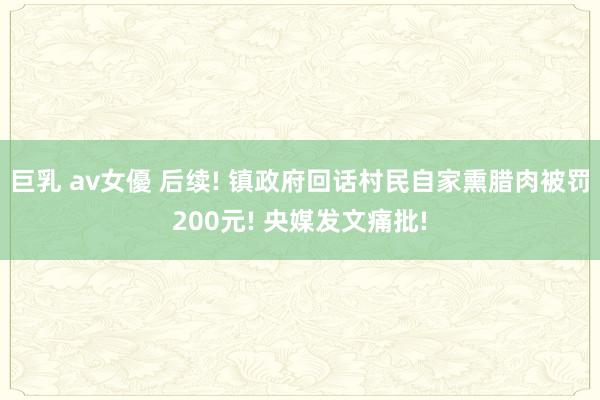 巨乳 av女優 后续! 镇政府回话村民自家熏腊肉被罚200元! 央媒发文痛批!