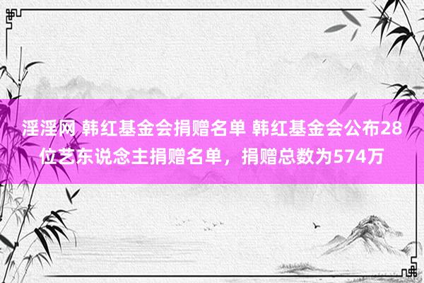 淫淫网 韩红基金会捐赠名单 韩红基金会公布28位艺东说念主捐赠名单，捐赠总数为574万