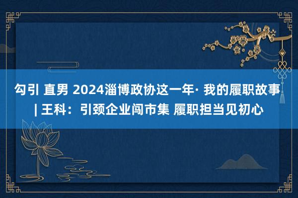 勾引 直男 2024淄博政协这一年· 我的履职故事 | 王科：引颈企业闯市集 履职担当见初心