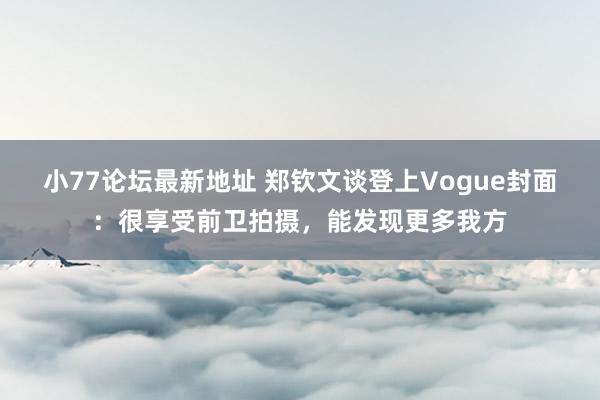 小77论坛最新地址 郑钦文谈登上Vogue封面：很享受前卫拍摄，能发现更多我方