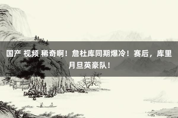 国产 视频 稀奇啊！詹杜库同期爆冷！赛后，库里月旦英豪队！