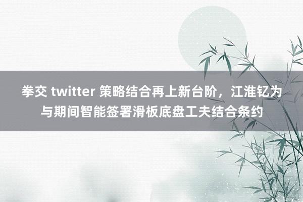 拳交 twitter 策略结合再上新台阶，江淮钇为与期间智能签署滑板底盘工夫结合条约