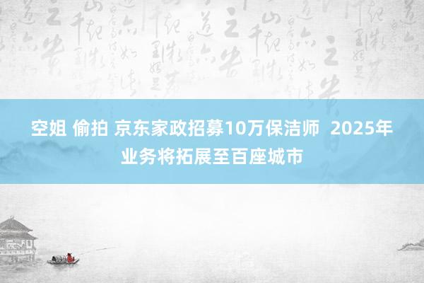 空姐 偷拍 京东家政招募10万保洁师  2025年业务将拓展至百座城市