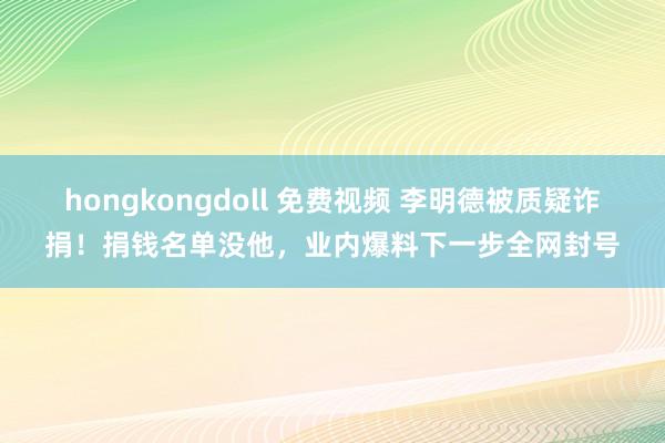 hongkongdoll 免费视频 李明德被质疑诈捐！捐钱名单没他，业内爆料下一步全网封号