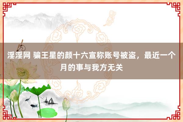 淫淫网 骗王星的颜十六宣称账号被盗，最近一个月的事与我方无关