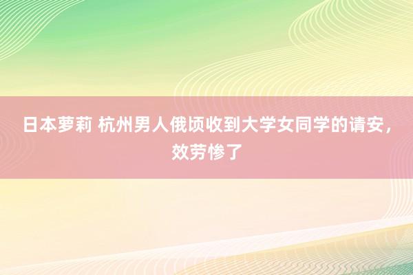 日本萝莉 杭州男人俄顷收到大学女同学的请安，效劳惨了