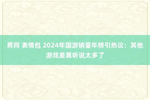 男同 表情包 2024年国游销量年榜引热议：其他游戏差黑听说太多了