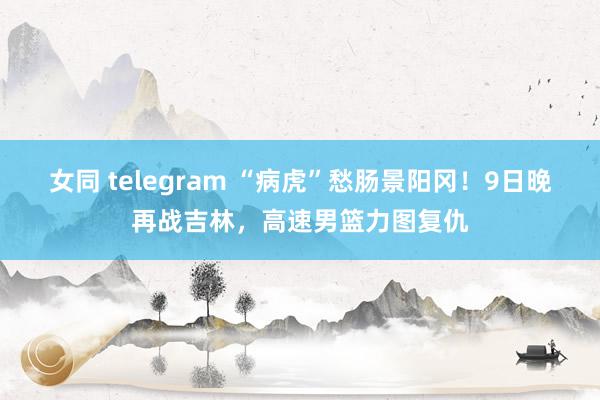 女同 telegram “病虎”愁肠景阳冈！9日晚再战吉林，高速男篮力图复仇