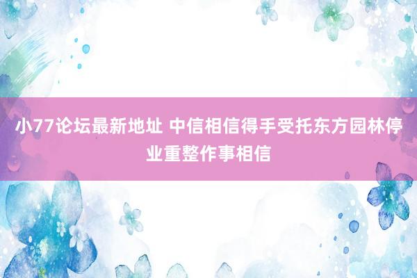 小77论坛最新地址 中信相信得手受托东方园林停业重整作事相信