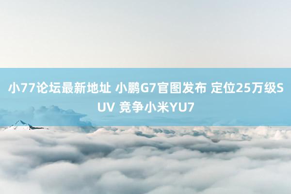 小77论坛最新地址 小鹏G7官图发布 定位25万级SUV 竞争小米YU7