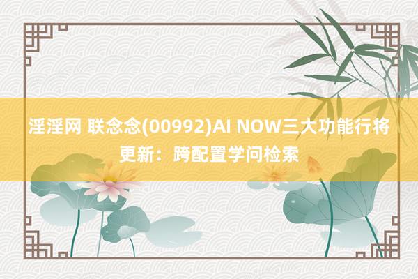 淫淫网 联念念(00992)AI NOW三大功能行将更新：跨配置学问检索