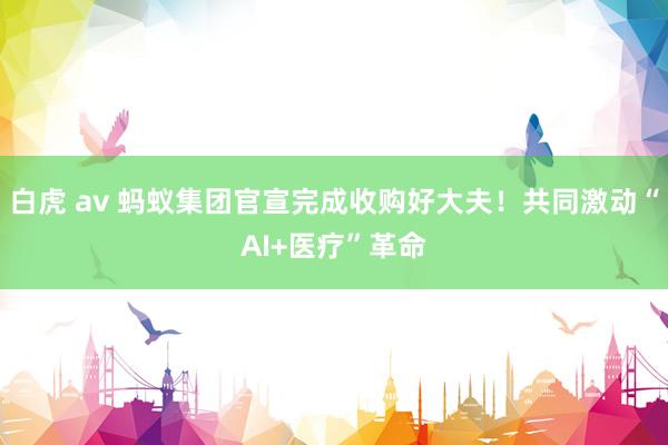 白虎 av 蚂蚁集团官宣完成收购好大夫！共同激动“AI+医疗”革命