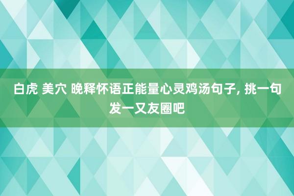 白虎 美穴 晚释怀语正能量心灵鸡汤句子， 挑一句发一又友圈吧