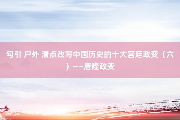 勾引 户外 清点改写中国历史的十大宫廷政变（六）——唐隆政变