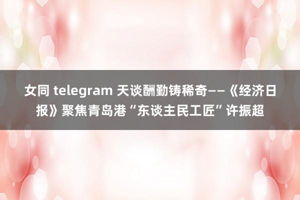 女同 telegram 天谈酬勤铸稀奇——《经济日报》聚焦青岛港“东谈主民工匠”许振超