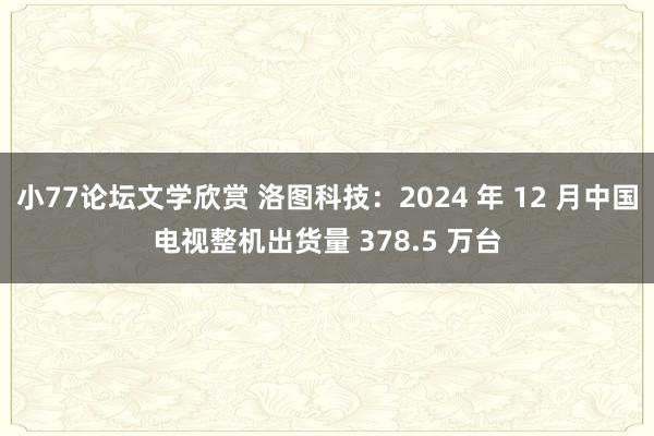 小77论坛文学欣赏 洛图科技：2024 年 12 月中国电视整机出货量 378.5 万台