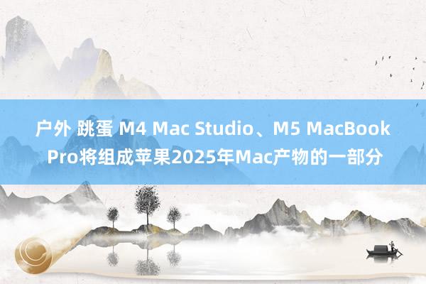 户外 跳蛋 M4 Mac Studio、M5 MacBook Pro将组成苹果2025年Mac产物的一部分