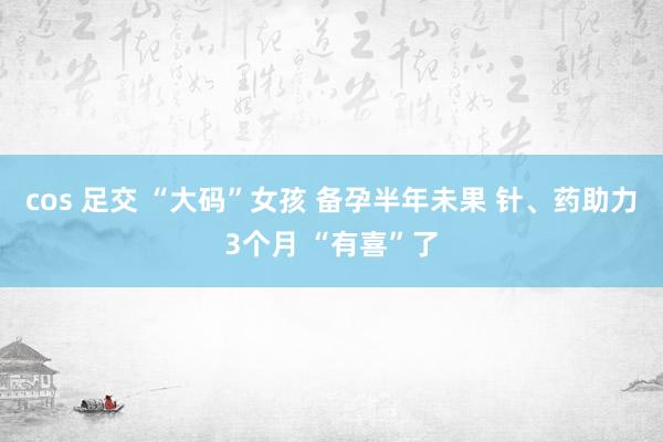 cos 足交 “大码”女孩 备孕半年未果 针、药助力3个月 “有喜”了