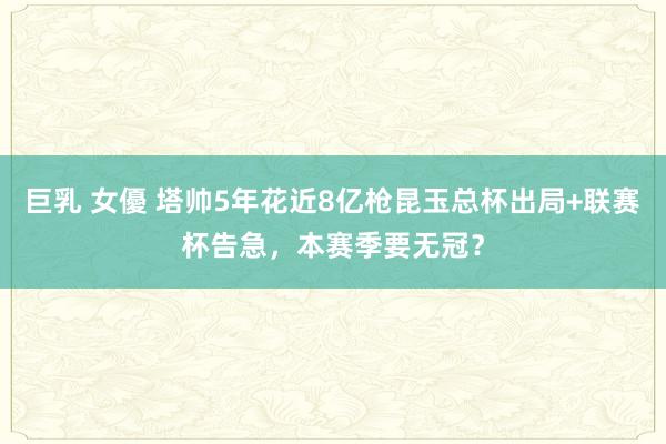 巨乳 女優 塔帅5年花近8亿枪昆玉总杯出局+联赛杯告急，本赛季要无冠？