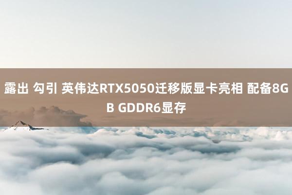 露出 勾引 英伟达RTX5050迁移版显卡亮相 配备8GB GDDR6显存