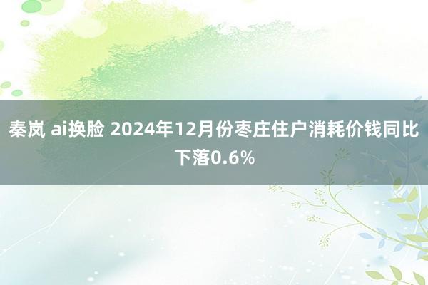 秦岚 ai换脸 2024年12月份枣庄住户消耗价钱同比下落0.6%