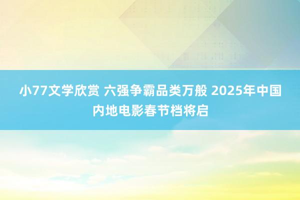 小77文学欣赏 六强争霸品类万般 2025年中国内地电影春节档将启