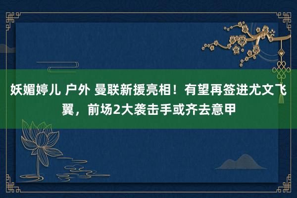 妖媚婷儿 户外 曼联新援亮相！有望再签进尤文飞翼，前场2大袭击手或齐去意甲