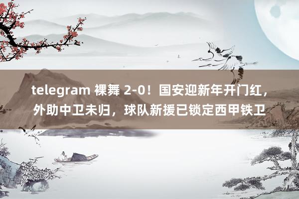 telegram 裸舞 2-0！国安迎新年开门红，外助中卫未归，球队新援已锁定西甲铁卫