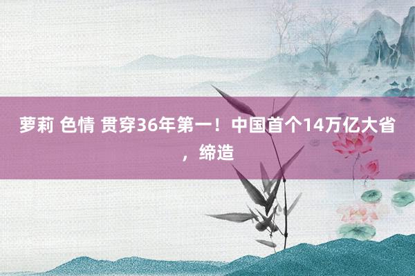 萝莉 色情 贯穿36年第一！中国首个14万亿大省，缔造