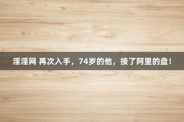 淫淫网 再次入手，74岁的他，接了阿里的盘！