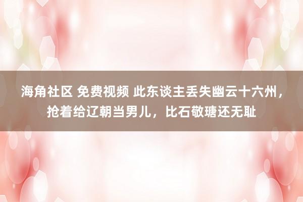 海角社区 免费视频 此东谈主丢失幽云十六州，抢着给辽朝当男儿，比石敬瑭还无耻