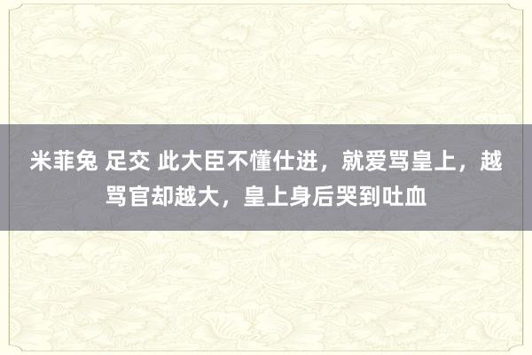 米菲兔 足交 此大臣不懂仕进，就爱骂皇上，越骂官却越大，皇上身后哭到吐血