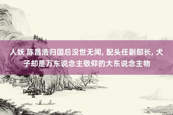 人妖 陈昌浩归国后没世无闻， 配头任副部长， 犬子却是万东说念主敬仰的大东说念主物