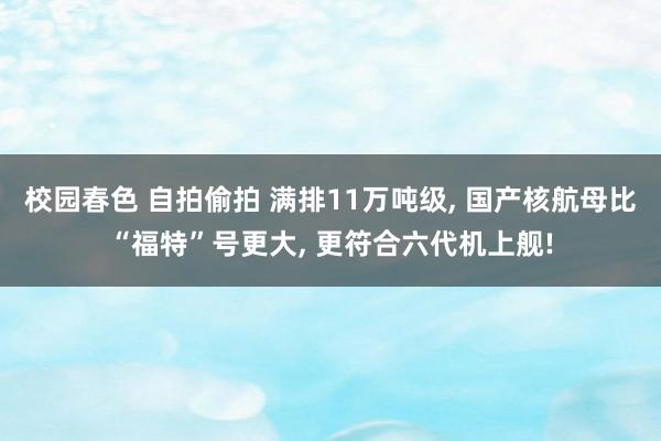 校园春色 自拍偷拍 满排11万吨级， 国产核航母比“福特”号更大， 更符合六代机上舰!