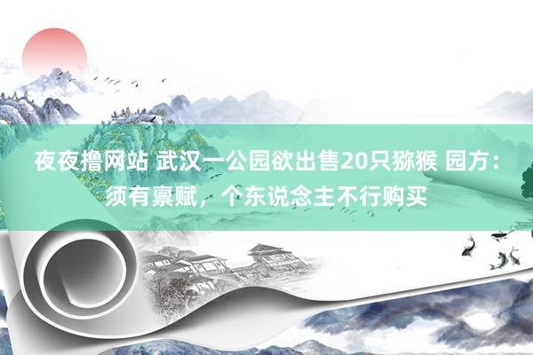 夜夜撸网站 武汉一公园欲出售20只猕猴 园方：须有禀赋，个东说念主不行购买