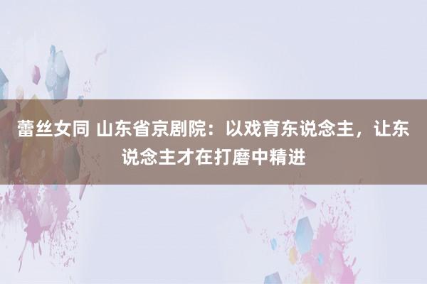 蕾丝女同 山东省京剧院：以戏育东说念主，让东说念主才在打磨中精进