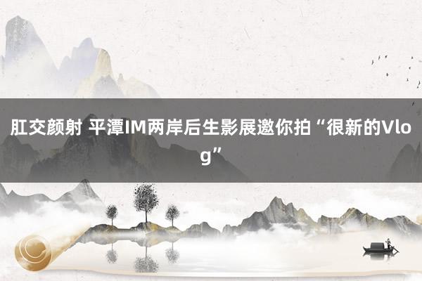 肛交颜射 平潭IM两岸后生影展邀你拍“很新的Vlog”